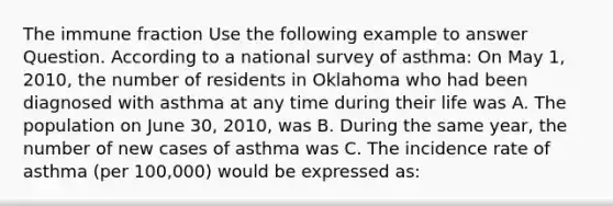 The immune fraction Use the following example to answer Question. According to a national survey of asthma: On May 1, 2010, the number of residents in Oklahoma who had been diagnosed with asthma at any time during their life was A. The population on June 30, 2010, was B. During the same year, the number of new cases of asthma was C. The incidence rate of asthma (per 100,000) would be expressed as: