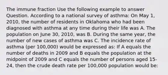 The immune fraction Use the following example to answer Question. According to a national survey of asthma: On May 1, 2010, the number of residents in Oklahoma who had been diagnosed with asthma at any time during their life was A. The population on June 30, 2010, was B. During the same year, the number of new cases of asthma was C. The incidence rate of asthma (per 100,000) would be expressed as: If A equals the number of deaths in 2009 and B equals the population at the midpoint of 2009 and C equals the number of persons aged 15-24, then the crude death rate per 100,000 population would be: