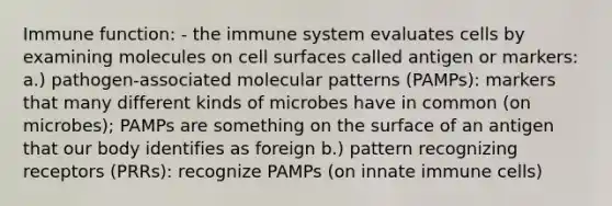 Immune function: - the immune system evaluates cells by examining molecules on cell surfaces called antigen or markers: a.) pathogen-associated molecular patterns (PAMPs): markers that many different kinds of microbes have in common (on microbes); PAMPs are something on the surface of an antigen that our body identifies as foreign b.) pattern recognizing receptors (PRRs): recognize PAMPs (on innate immune cells)