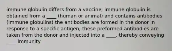 immune globulin differs from a vaccine; immune globulin is obtained from a ____ (human or animal) and contains antibodies (immune globulins) the antibodies are formed in the donor in response to a specific antigen; these preformed antibodies are taken from the donor and injected into a ____, thereby conveying ____ immunity