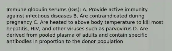 Immune globulin serums (IGs): A. Provide active immunity against infectious diseases B. Are contraindicated during pregnancy C. Are heated to above body temperature to kill most hepatitis, HIV, and other viruses such as parvovirus D. Are derived from pooled plasma of adults and contain specific antibodies in proportion to the donor population