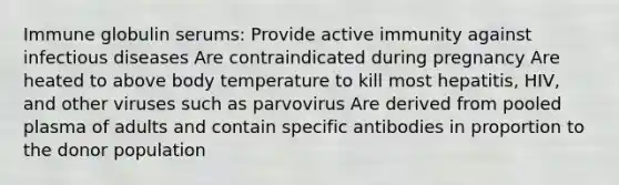 Immune globulin serums: Provide active immunity against infectious diseases Are contraindicated during pregnancy Are heated to above body temperature to kill most hepatitis, HIV, and other viruses such as parvovirus Are derived from pooled plasma of adults and contain specific antibodies in proportion to the donor population