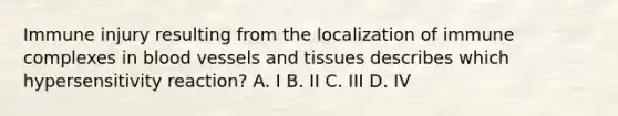 Immune injury resulting from the localization of immune complexes in <a href='https://www.questionai.com/knowledge/kZJ3mNKN7P-blood-vessels' class='anchor-knowledge'>blood vessels</a> and tissues describes which hypersensitivity reaction? A. I B. II C. III D. IV