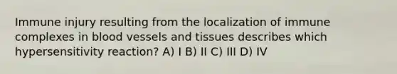 Immune injury resulting from the localization of immune complexes in blood vessels and tissues describes which hypersensitivity reaction? A) I B) II C) III D) IV