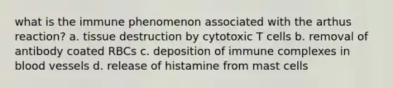 what is the immune phenomenon associated with the arthus reaction? a. tissue destruction by cytotoxic T cells b. removal of antibody coated RBCs c. deposition of immune complexes in blood vessels d. release of histamine from mast cells