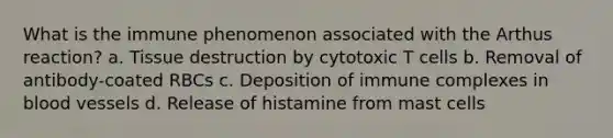 What is the immune phenomenon associated with the Arthus reaction? a. Tissue destruction by cytotoxic T cells b. Removal of antibody-coated RBCs c. Deposition of immune complexes in blood vessels d. Release of histamine from mast cells