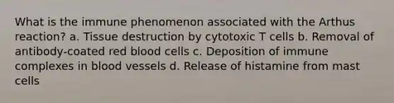 What is the immune phenomenon associated with the Arthus reaction? a. Tissue destruction by cytotoxic T cells b. Removal of antibody-coated red blood cells c. Deposition of immune complexes in blood vessels d. Release of histamine from mast cells