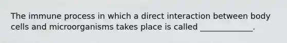 The immune process in which a direct interaction between body cells and microorganisms takes place is called _____________.