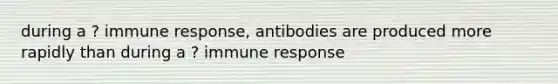 during a ? immune response, antibodies are produced more rapidly than during a ? immune response