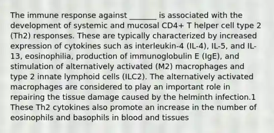 The immune response against _______ is associated with the development of systemic and mucosal CD4+ T helper cell type 2 (Th2) responses. These are typically characterized by increased expression of cytokines such as interleukin-4 (IL-4), IL-5, and IL-13, eosinophilia, production of immunoglobulin E (IgE), and stimulation of alternatively activated (M2) macrophages and type 2 innate lymphoid cells (ILC2). The alternatively activated macrophages are considered to play an important role in repairing the tissue damage caused by the helminth infection.1 These Th2 cytokines also promote an increase in the number of eosinophils and basophils in blood and tissues