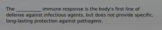 The ___________ immune response is the body's first line of defense against infectious agents, but does not provide specific, long-lasting protection against pathogens.