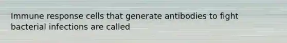 Immune response cells that generate antibodies to fight bacterial infections are called