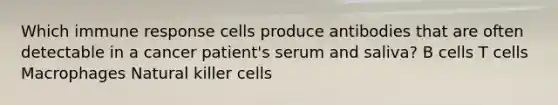 Which immune response cells produce antibodies that are often detectable in a cancer patient's serum and saliva? B cells T cells Macrophages Natural killer cells