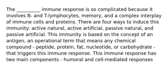 The __________ immune response is so complicated because it involves B- and T-lymphocytes, memory, and a complex interplay of immune cells and proteins. There are four ways to induce this immunity: active natural, active artificial, passive natural, and passive artificial. This immunity is based on the concept of an antigen, an operational term that means any chemical compound - peptide, protein, fat, nucleotide, or carbohydrate - that triggers this immune response. This immune response has two main components - humoral and cell-mediated responses