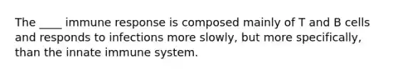 The ____ immune response is composed mainly of T and B cells and responds to infections more slowly, but more specifically, than the innate immune system.