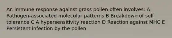 An immune response against grass pollen often involves: A Pathogen-associated molecular patterns B Breakdown of self tolerance C A hypersensitivity reaction D Reaction against MHC E Persistent infection by the pollen