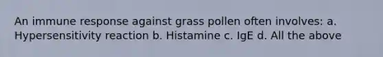 An immune response against grass pollen often involves: a. Hypersensitivity reaction b. Histamine c. IgE d. All the above