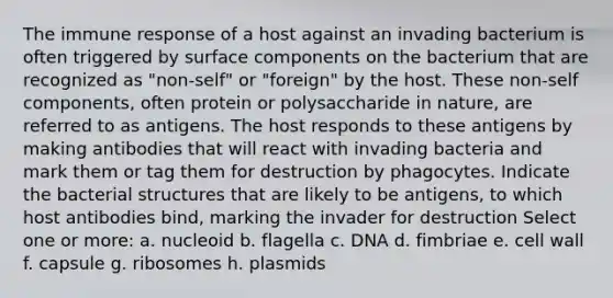 The immune response of a host against an invading bacterium is often triggered by surface components on the bacterium that are recognized as "non-self" or "foreign" by the host. These non-self components, often protein or polysaccharide in nature, are referred to as antigens. The host responds to these antigens by making antibodies that will react with invading bacteria and mark them or tag them for destruction by phagocytes. Indicate the bacterial structures that are likely to be antigens, to which host antibodies bind, marking the invader for destruction Select one or more: a. nucleoid b. flagella c. DNA d. fimbriae e. cell wall f. capsule g. ribosomes h. plasmids