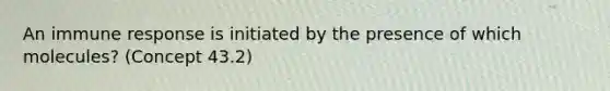 An immune response is initiated by the presence of which molecules? (Concept 43.2)