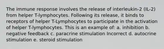 The immune response involves the release of interleukin-2 (IL-2) from helper T-lymphocytes. Following its release, it binds to receptors of helper T-Lymphocytes to participate in the activation of helper T-lymphocytes. This is an example of: a. inhibition b. negative feedback c. paracrine stimulation Incorrect d. autocrine stimulation e. steroid stimulation