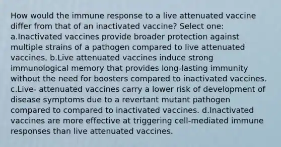 How would the immune response to a live attenuated vaccine differ from that of an inactivated vaccine? Select one: a.Inactivated vaccines provide broader protection against multiple strains of a pathogen compared to live attenuated vaccines. b.Live attenuated vaccines induce strong immunological memory that provides long-lasting immunity without the need for boosters compared to inactivated vaccines. c.Live- attenuated vaccines carry a lower risk of development of disease symptoms due to a revertant mutant pathogen compared to compared to inactivated vaccines. d.Inactivated vaccines are more effective at triggering cell-mediated immune responses than live attenuated vaccines.