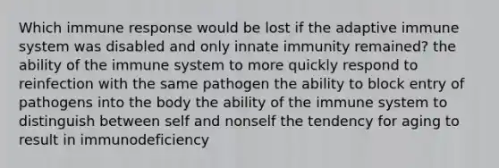 Which immune response would be lost if the adaptive immune system was disabled and only innate immunity remained? the ability of the immune system to more quickly respond to reinfection with the same pathogen the ability to block entry of pathogens into the body the ability of the immune system to distinguish between self and nonself the tendency for aging to result in immunodeficiency