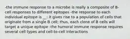 -the immune response to a microbe is really a composite of B-cell responses to different epitopes -the response to each individual epitope is __: it gives rise to a population of cells that originate from a single B cell; thus, each clone of B cells will target a unique epitope -the humoral immune response requires several cell types and cell-to-cell interactions