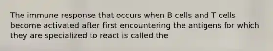 The immune response that occurs when B cells and T cells become activated after first encountering the antigens for which they are specialized to react is called the