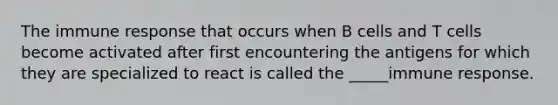 The immune response that occurs when B cells and T cells become activated after first encountering the antigens for which they are specialized to react is called the _____immune response.