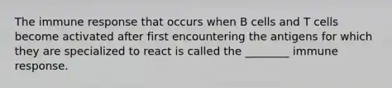 The immune response that occurs when B cells and T cells become activated after first encountering the antigens for which they are specialized to react is called the ________ immune response.