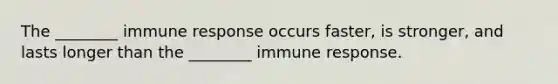 The ________ immune response occurs faster, is stronger, and lasts longer than the ________ immune response.