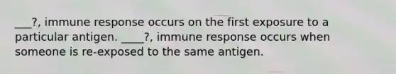 ___?, immune response occurs on the first exposure to a particular antigen. ____?, immune response occurs when someone is re-exposed to the same antigen.