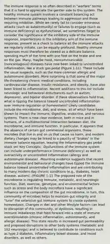 The immune response is so often described in "warfare" terms that it is hard to appreciate the gentler side to this system. The healthy immune system involves a constant balancing act between immune pathways leading to aggression and those requiring inhibition. While we rarely fail to consider erroneous attacks (such as autoimmunity) or failures to engage (such as immune deficiency) as dysfunctional, we sometimes forget to consider the significance of the inhibitory side of the immune response. Imperfections in the inhibitory arm of the immune response, present as a check to balance all the immune attacks we regularly initiate, can be equally profound. Healthy immune responses must therefore be viewed as a delicate balance, spending much of the time with one foot on the brake and one on the gas. Many, maybe most, noncommunicable (noncontagious) diseases have now been linked to uncontrolled inflammation, like a stuck gas pedal (Figure 1-11). These include the usual suspects, such as the more common allergic and autoimmune disorders. More surprising is that some of the major life-threatening chronic medical conditions, including cardiovascular disease, insulin resistance, and obesity, have also been linked to inflammation. Recent additions to this list include neurologic and behavioral disturbances such as autism, depression, and bipolar disorder. If these observations hold true, what is tipping the balance toward uncontrolled inflammation over immune regulation or homeostasis? Likely candidates include the microbiome, diet, and stress, all of which have been shown to impact the immune, digestive, endocrine, and nervous systems. There is now clear evidence, both in mice and in humans, of a multidirectional interaction between diet, the microbiome, and immune function. In particular, it appears that the absence of certain gut commensal organisms, those microbes that live in and on us that cause no harm, and modern dietary changes may be linked to a paucity of "brakes" in the immune balance equation, leaving the inflammatory gas pedal stuck on! Key Concepts: -Dysfunctions of the immune system can include underperformance (immune deficiency) as well as overactivity or uncontrolled inflammation (allergy and autoimmune disease). -Mounting evidence suggests that recent environmental and behavioral changes have tipped the immune balance toward uncontrolled inflammation and are contributing to many modern-day chronic conditions (e.g., diabetes, heart disease, autism). //FIGURE 1-11 The proposed role of the microbiome in regulating immune, metabolic, and neurologic function. Diet, exercise, genotype, and environmental factors such as stress and the body microflora have a significant influence on the composition of the gut microbiome. In turn, this community of microbes helps to maintain gut integrity and "tune" the extensive gut immune system to create systemic homeostasis. Changes in diet and other lifestyle factors can lead to disruption of this community, or dysbiosis, resulting in immune imbalances that feed forward into a state of immune overstimulation (chronic inflammation, autoimmunity, and allergic disease). This state results in increased gut permeability and proposed disruptions to other body systems (metabolic and 102 neurologic) and is believed to contribute to conditions such as type 2 diabetes, inflammatory bowel disease, and mood disorders, as well as others.