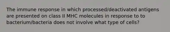 The immune response in which processed/deactivated antigens are presented on class II MHC molecules in response to to bacterium/bacteria does not involve what type of cells?