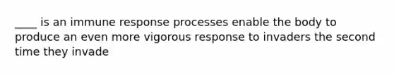 ____ is an immune response processes enable the body to produce an even more vigorous response to invaders the second time they invade