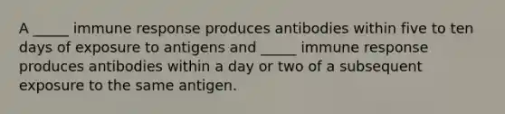 A _____ immune response produces antibodies within five to ten days of exposure to antigens and _____ immune response produces antibodies within a day or two of a subsequent exposure to the same antigen.