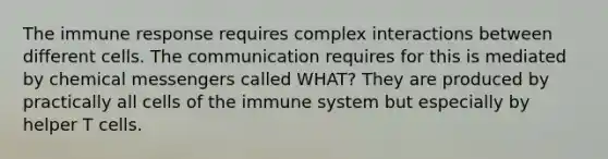 The immune response requires complex interactions between different cells. The communication requires for this is mediated by chemical messengers called WHAT? They are produced by practically all <a href='https://www.questionai.com/knowledge/kEGzZ28NfR-cells-of-the-immune-system' class='anchor-knowledge'>cells of the immune system</a> but especially by helper T cells.