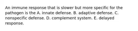 An immune response that is slower but more specific for the pathogen is the A. innate defense. B. adaptive defense. C. nonspecific defense. D. complement system. E. delayed response.