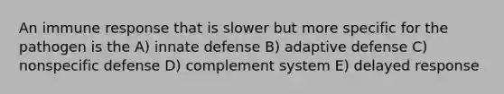 An immune response that is slower but more specific for the pathogen is the A) innate defense B) adaptive defense C) nonspecific defense D) complement system E) delayed response