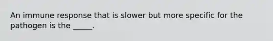 An immune response that is slower but more specific for the pathogen is the _____.