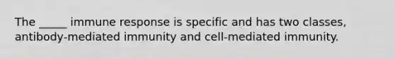 The _____ immune response is specific and has two classes, antibody-mediated immunity and cell-mediated immunity.