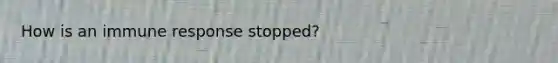 How is an immune response stopped?