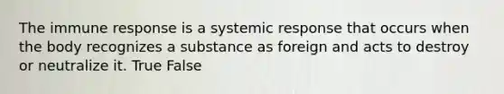 The immune response is a systemic response that occurs when the body recognizes a substance as foreign and acts to destroy or neutralize it. True False