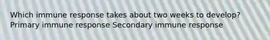 Which immune response takes about two weeks to develop? Primary immune response Secondary immune response