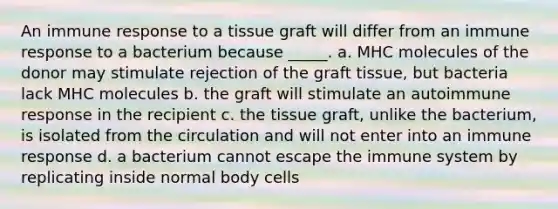 An immune response to a tissue graft will differ from an immune response to a bacterium because _____. a. MHC molecules of the donor may stimulate rejection of the graft tissue, but bacteria lack MHC molecules b. the graft will stimulate an autoimmune response in the recipient c. the tissue graft, unlike the bacterium, is isolated from the circulation and will not enter into an immune response d. a bacterium cannot escape the immune system by replicating inside normal body cells