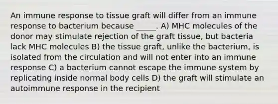 An immune response to tissue graft will differ from an immune response to bacterium because _____. A) MHC molecules of the donor may stimulate rejection of the graft tissue, but bacteria lack MHC molecules B) the tissue graft, unlike the bacterium, is isolated from the circulation and will not enter into an immune response C) a bacterium cannot escape the immune system by replicating inside normal body cells D) the graft will stimulate an autoimmune response in the recipient