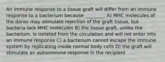 An immune response to a tissue graft will differ from an immune response to a bacterium because ________. A) MHC molecules of the donor may stimulate rejection of the graft tissue, but bacteria lack MHC molecules B) the tissue graft, unlike the bacterium, is isolated from the circulation and will not enter into an immune response C) a bacterium cannot escape the immune system by replicating inside normal body cells D) the graft will stimulate an autoimmune response in the recipient