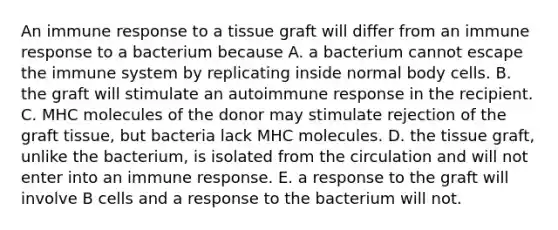 An immune response to a tissue graft will differ from an immune response to a bacterium because A. a bacterium cannot escape the immune system by replicating inside normal body cells. B. the graft will stimulate an autoimmune response in the recipient. C. MHC molecules of the donor may stimulate rejection of the graft tissue, but bacteria lack MHC molecules. D. the tissue graft, unlike the bacterium, is isolated from the circulation and will not enter into an immune response. E. a response to the graft will involve B cells and a response to the bacterium will not.