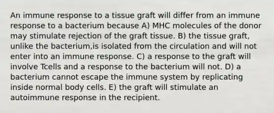 An immune response to a tissue graft will differ from an immune response to a bacterium because A) MHC molecules of the donor may stimulate rejection of the graft tissue. B) the tissue graft, unlike the bacterium,is isolated from the circulation and will not enter into an immune response. C) a response to the graft will involve Tcells and a response to the bacterium will not. D) a bacterium cannot escape the immune system by replicating inside normal body cells. E) the graft will stimulate an autoimmune response in the recipient.