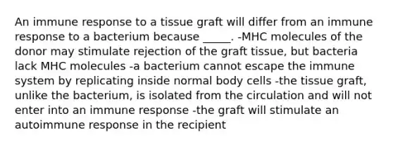 An immune response to a tissue graft will differ from an immune response to a bacterium because _____. -MHC molecules of the donor may stimulate rejection of the graft tissue, but bacteria lack MHC molecules -a bacterium cannot escape the immune system by replicating inside normal body cells -the tissue graft, unlike the bacterium, is isolated from the circulation and will not enter into an immune response -the graft will stimulate an autoimmune response in the recipient